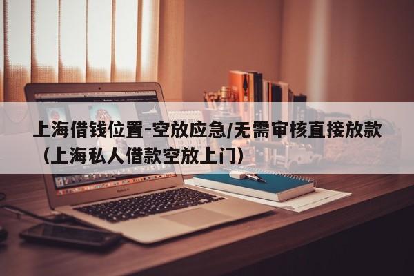 上海借钱位置-空放应急/无需审核直接放款（上海私人借款空放上门）