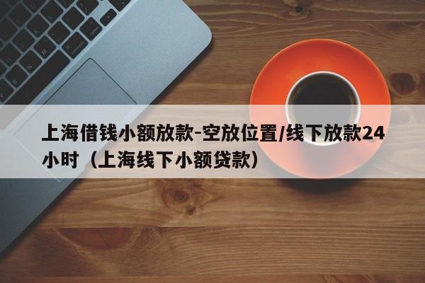 上海借钱小额放款-空放位置/线下放款24小时（上海线下小额贷款）